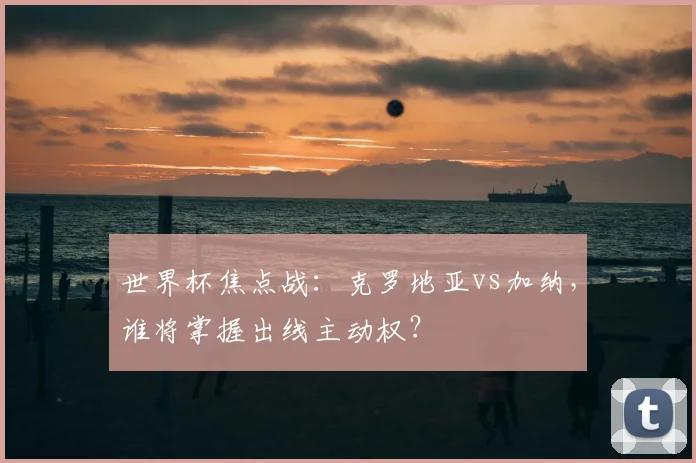 世界杯焦点战：克罗地亚vs加纳，谁将掌握出线主动权？