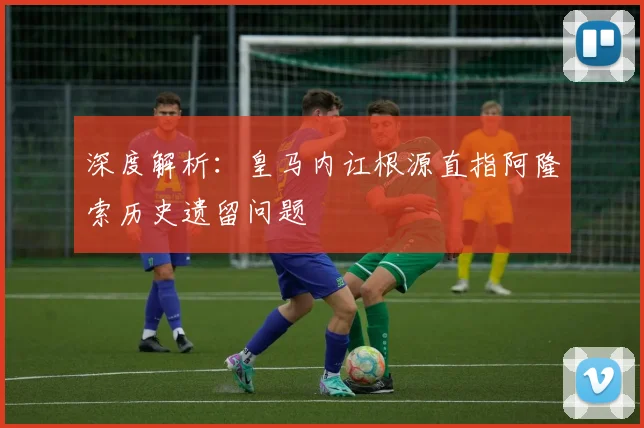 深度解析:皇马内讧根源直指阿隆索历史遗留问题