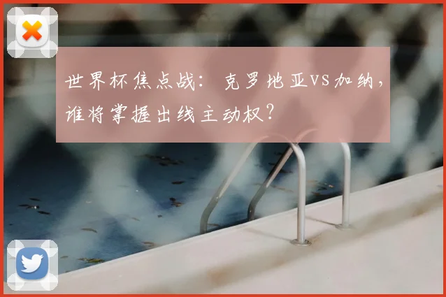 世界杯焦点战:克罗地亚vs加纳,谁将掌握出线主动权?