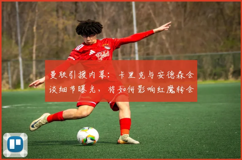 曼联引援内幕：卡里克与安德森会谈细节曝光，将如何影响红魔转会策略？