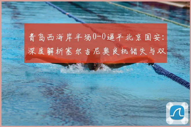 青岛西海岸半场0-0逼平北京国安：深度解析塞尔吉尼奥良机错失与双方战术博弈