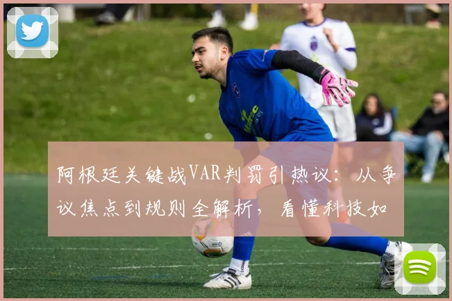 阿根廷关键战VAR判罚引热议:从争议焦点到规则全解析,看懂科技如何裁决比赛