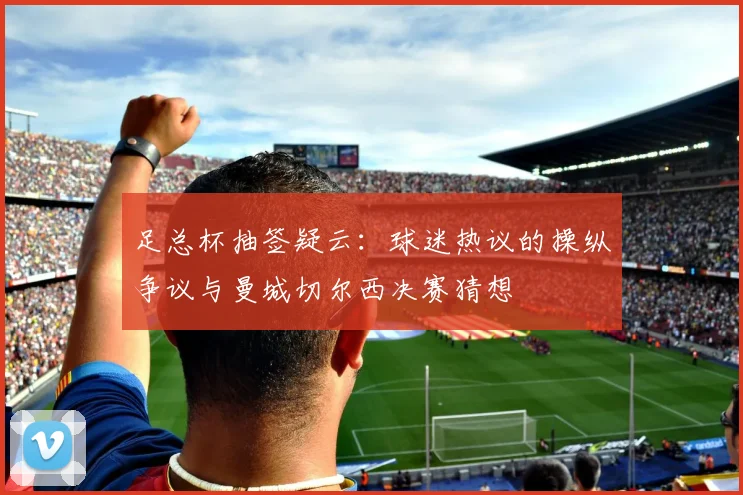足总杯抽签疑云：球迷热议的操纵争议与曼城切尔西决赛猜想